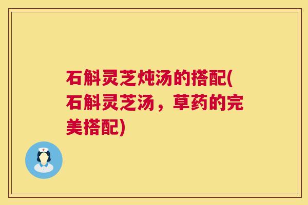 石斛灵芝炖汤的搭配(石斛灵芝汤，草药的完美搭配)