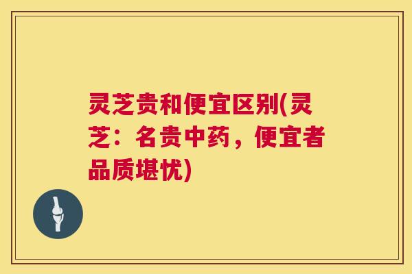 灵芝贵和便宜区别(灵芝：名贵，便宜者品质堪忧)