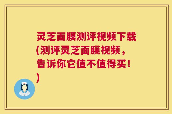 灵芝面膜测评视频下载(测评灵芝面膜视频，告诉你它值不值得买！)