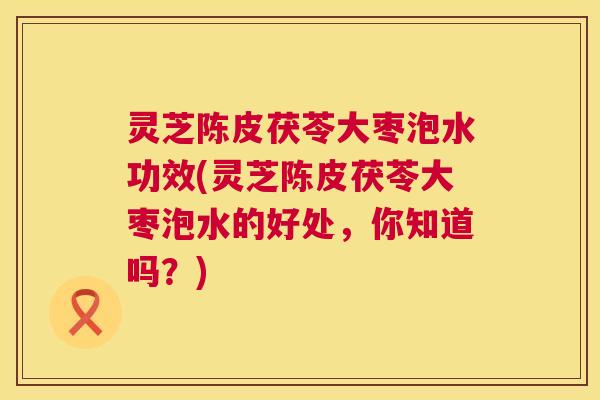 灵芝陈皮茯苓大枣泡水功效(灵芝陈皮茯苓大枣泡水的好处，你知道吗？)