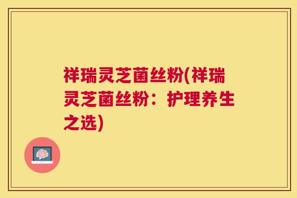 祥瑞灵芝菌丝粉(祥瑞灵芝菌丝粉:护理养生之选) 祥瑞灵芝菌丝粉(祥瑞灵芝菌丝粉:护理养生之选)