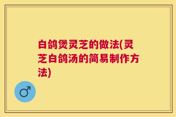 白鸽煲灵芝的做法(灵芝白鸽汤的简易制作方法)