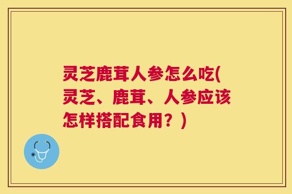 灵芝鹿茸人参怎么吃(灵芝、鹿茸、人参应该怎样搭配食用?) 灵芝鹿茸人参怎么吃(灵芝、鹿茸、人参应该怎样搭配食用?)
