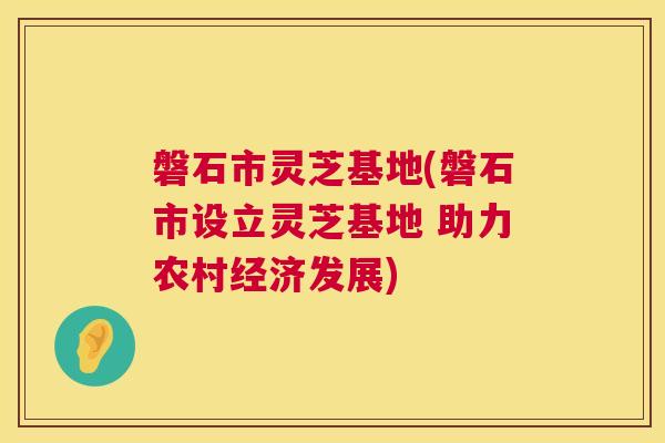 磐石市灵芝基地(磐石市设立灵芝基地 助力农村经济发展)