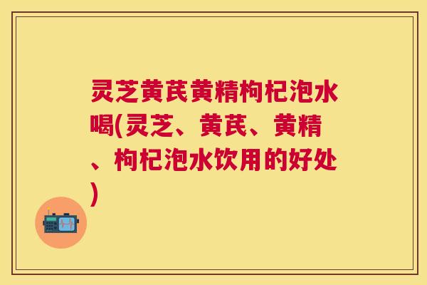 灵芝黄芪黄精枸杞泡水喝(灵芝、黄芪、黄精、枸杞泡水饮用的好处)