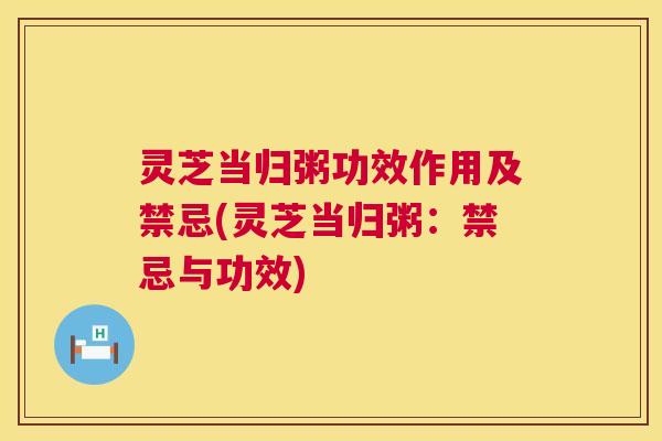 灵芝当归粥功效作用及禁忌(灵芝当归粥：禁忌与功效)