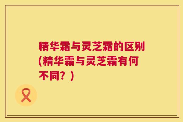 精华霜与灵芝霜的区别(精华霜与灵芝霜有何不同？)