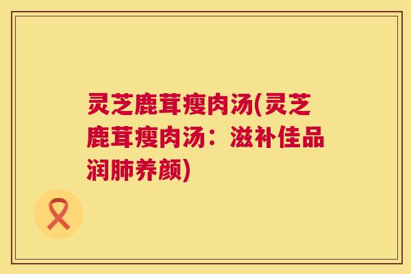灵芝鹿茸瘦肉汤(灵芝鹿茸瘦肉汤：滋补佳品润养颜)