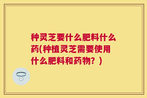 种灵芝要什么肥料什么药(种植灵芝需要使用什么肥料和?) 种灵芝要什么肥料什么药(种植灵芝需要使用什么肥料和?)