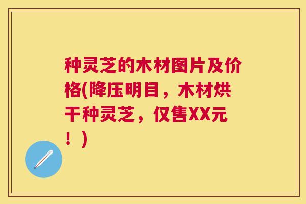 种灵芝的木材图片及价格(明目,木材烘干种灵芝,仅售XX元!) 种灵芝的木材图片及价格(明目,木材烘干种灵芝,仅售XX元!)