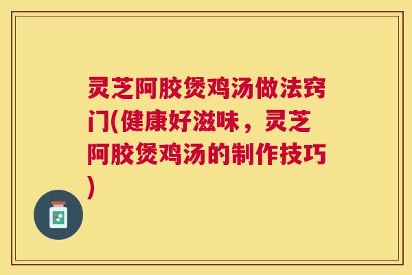 灵芝阿胶煲鸡汤做法窍门(健康好滋味，灵芝阿胶煲鸡汤的制作技巧)