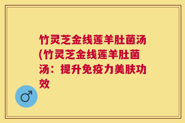 竹灵芝金线莲羊肚菌汤(竹灵芝金线莲羊肚菌汤:提升免疫力美肤功效 竹灵芝金线莲羊肚菌汤(竹灵芝金线莲羊肚菌汤:提升免疫力美肤功效