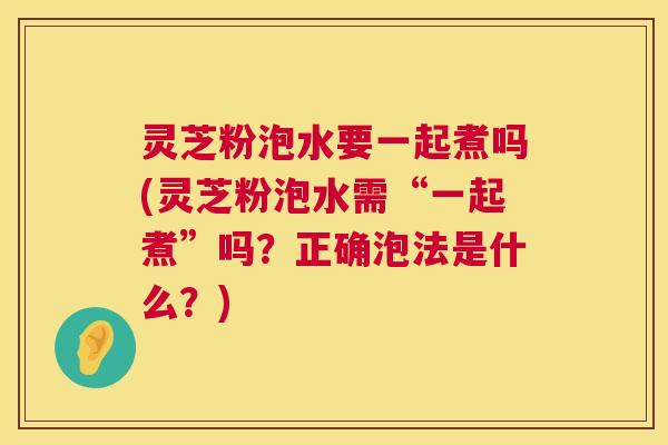 灵芝粉泡水要一起煮吗(灵芝粉泡水需“一起煮”吗？正确泡法是什么？)