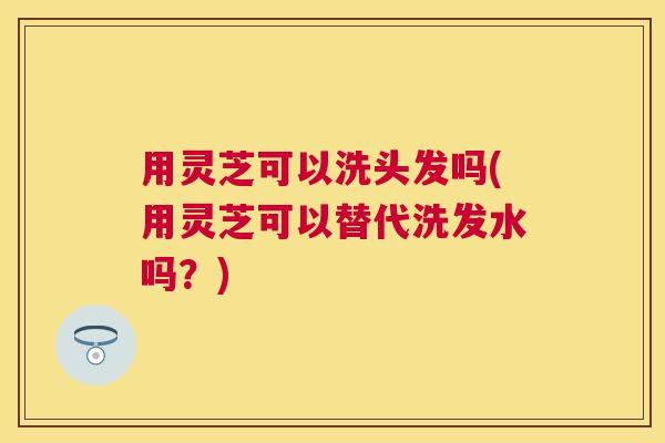 用灵芝可以洗头发吗(用灵芝可以替代洗发水吗?) 用灵芝可以洗头发吗(用灵芝可以替代洗发水吗?)