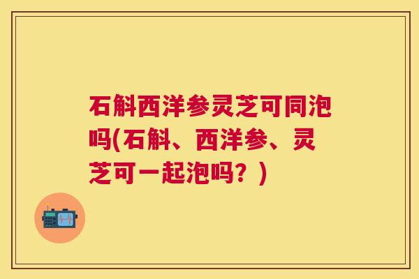 石斛西洋参灵芝可同泡吗(石斛、西洋参、灵芝可一起泡吗?) 石斛西洋参灵芝可同泡吗(石斛、西洋参、灵芝可一起泡吗?)