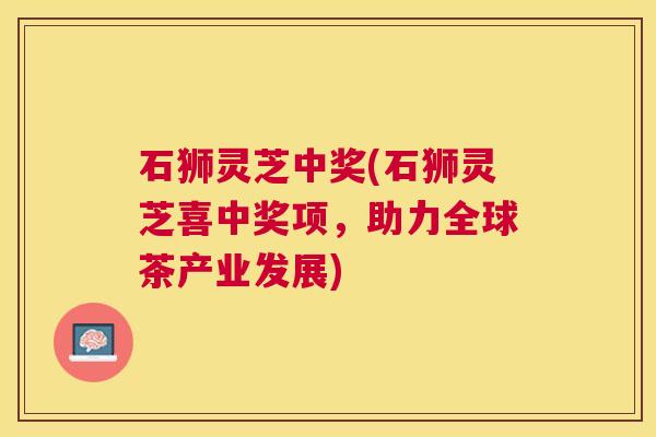 石狮灵芝中奖(石狮灵芝喜中奖项,助力全球茶产业发展) 石狮灵芝中奖(石狮灵芝喜中奖项,助力全球茶产业发展)