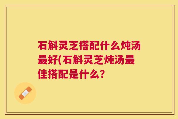 石斛灵芝搭配什么炖汤好(石斛灵芝炖汤佳搭配是什么? 石斛灵芝搭配什么炖汤好(石斛灵芝炖汤佳搭配是什么?