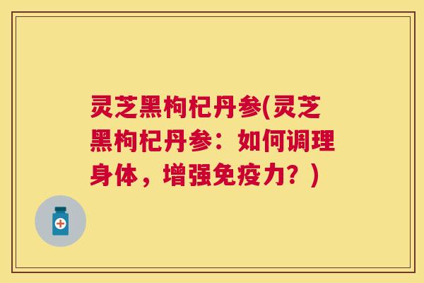 灵芝黑枸杞丹参(灵芝黑枸杞丹参:如何调理身体,增强免疫力?) 灵芝黑枸杞丹参(灵芝黑枸杞丹参:如何调理身体,增强免疫力?)