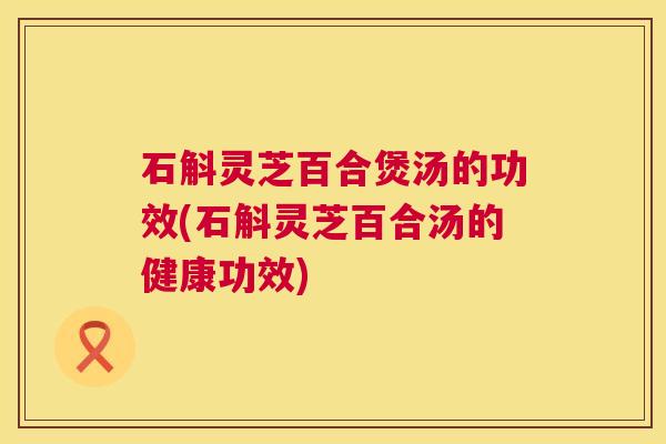 石斛灵芝百合煲汤的功效(石斛灵芝百合汤的健康功效)