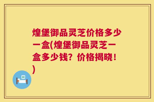 煌堡御品灵芝价格多少一盒(煌堡御品灵芝一盒多少钱？价格揭晓！)