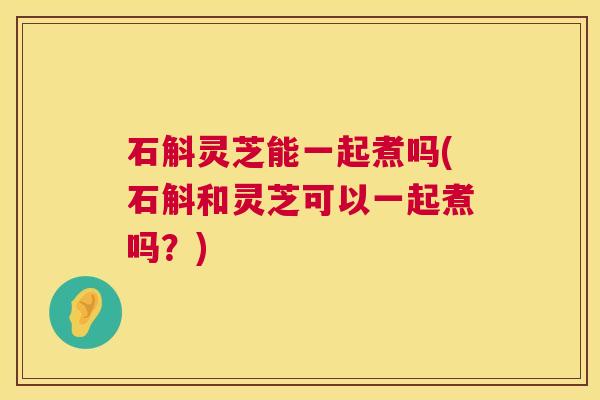 石斛灵芝能一起煮吗(石斛和灵芝可以一起煮吗？)