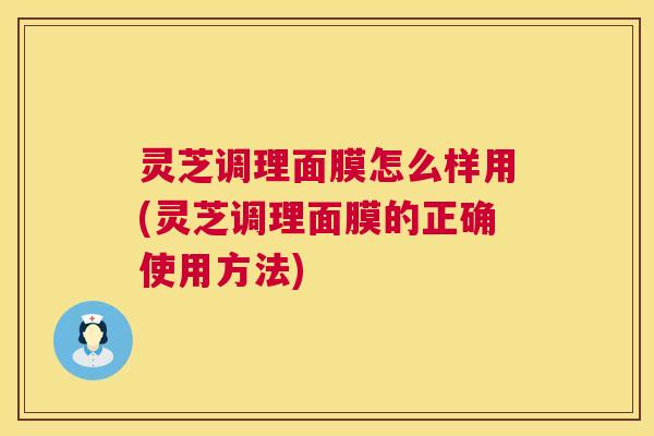 灵芝调理面膜怎么样用(灵芝调理面膜的正确使用方法) 灵芝调理面膜怎么样用(灵芝调理面膜的正确使用方法)