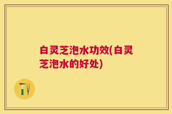 白灵芝泡水功效(白灵芝泡水的好处) 白灵芝泡水功效(白灵芝泡水的好处)