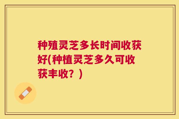 种殖灵芝多长时间收获好(种植灵芝多久可收获丰收?) 种殖灵芝多长时间收获好(种植灵芝多久可收获丰收?)