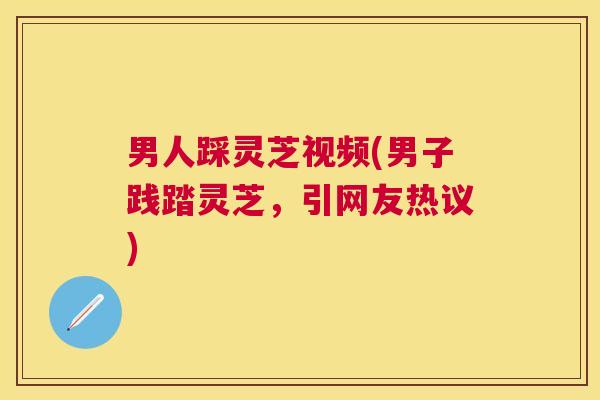 男人踩灵芝视频(男子践踏灵芝,引网友热议) 男人踩灵芝视频(男子践踏灵芝,引网友热议)