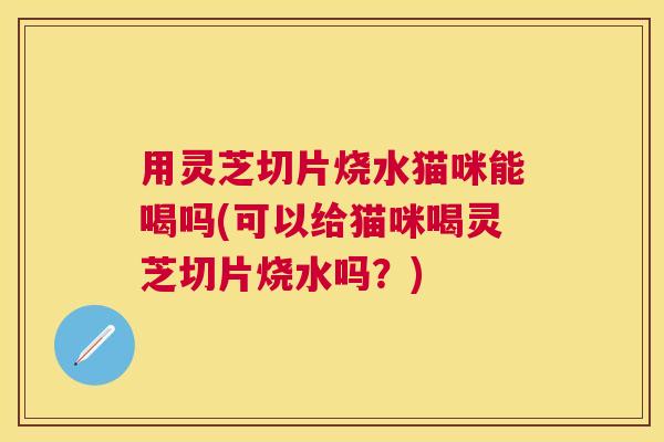 用灵芝切片烧水猫咪能喝吗(可以给猫咪喝灵芝切片烧水吗？)