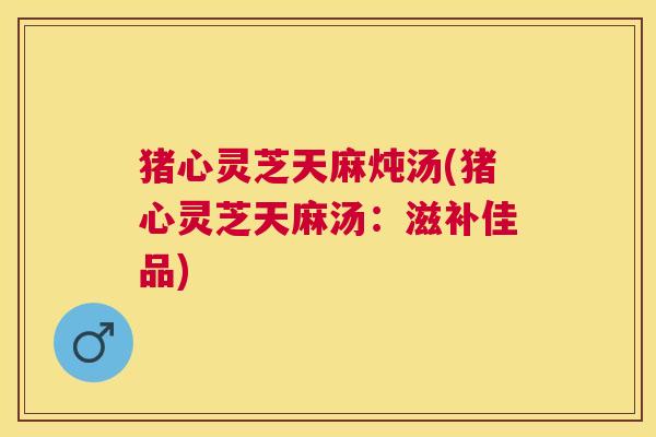 猪心灵芝天麻炖汤(猪心灵芝天麻汤:滋补佳品) 猪心灵芝天麻炖汤(猪心灵芝天麻汤:滋补佳品)