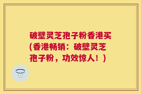 破壁灵芝孢子粉香港买(香港畅销:破壁灵芝孢子粉,功效惊人!) 破壁灵芝孢子粉香港买(香港畅销:破壁灵芝孢子粉,功效惊人!)