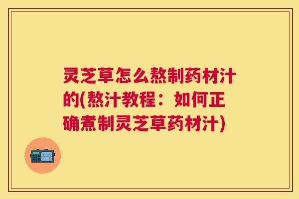 灵芝草怎么熬制药材汁的(熬汁教程:如何正确煮制灵芝草药材汁) 灵芝草怎么熬制药材汁的(熬汁教程:如何正确煮制灵芝草药材汁)