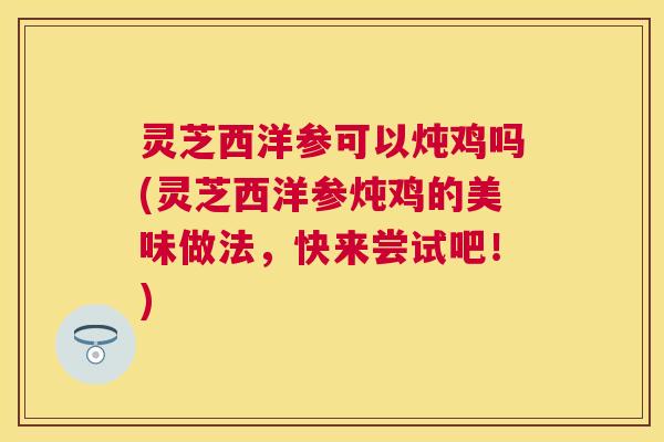 灵芝西洋参可以炖鸡吗(灵芝西洋参炖鸡的美味做法，快来尝试吧！)