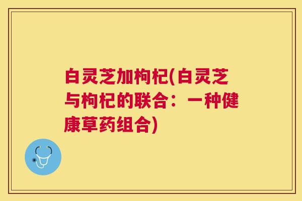 白灵芝加枸杞(白灵芝与枸杞的联合:一种健康草药组合) 白灵芝加枸杞(白灵芝与枸杞的联合:一种健康草药组合)
