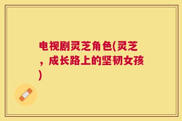 电视剧灵芝角色(灵芝,成长路上的坚韧女孩) 电视剧灵芝角色(灵芝,成长路上的坚韧女孩)