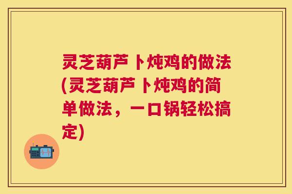 灵芝葫芦卜炖鸡的做法(灵芝葫芦卜炖鸡的简单做法，一口锅轻松搞定)