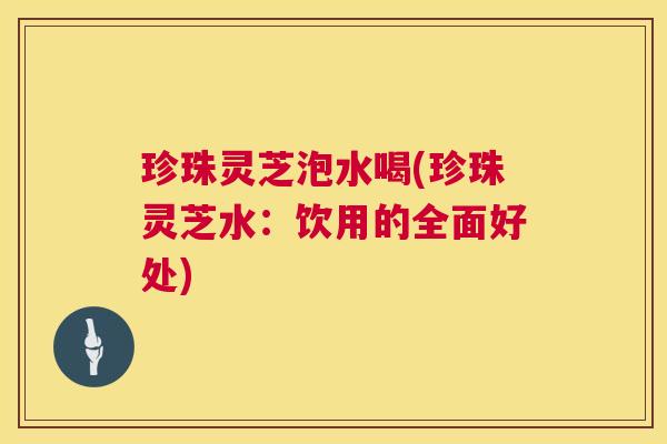 珍珠灵芝泡水喝(珍珠灵芝水：饮用的全面好处)