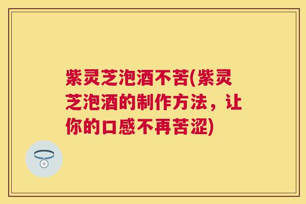 紫灵芝泡酒不苦(紫灵芝泡酒的制作方法,让你的口感不再苦涩) 紫灵芝泡酒不苦(紫灵芝泡酒的制作方法,让你的口感不再苦涩)