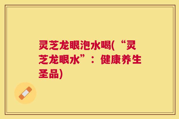 灵芝龙眼泡水喝(“灵芝龙眼水”:健康养生圣品) 灵芝龙眼泡水喝(“灵芝龙眼水”:健康养生圣品)