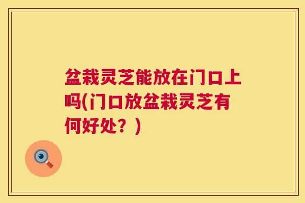 盆栽灵芝能放在门口上吗(门口放盆栽灵芝有何好处?) 盆栽灵芝能放在门口上吗(门口放盆栽灵芝有何好处?)