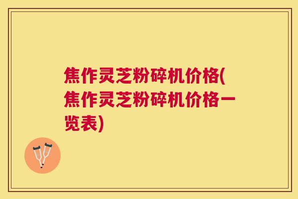 焦作灵芝粉碎机价格(焦作灵芝粉碎机价格一览表)