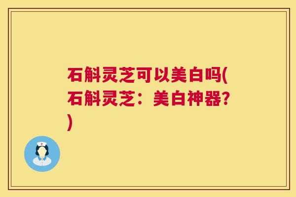 石斛灵芝可以美白吗(石斛灵芝：美白神器？)