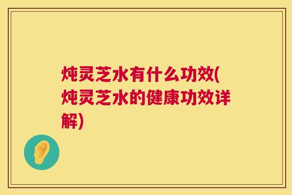 炖灵芝水有什么功效(炖灵芝水的健康功效详解)