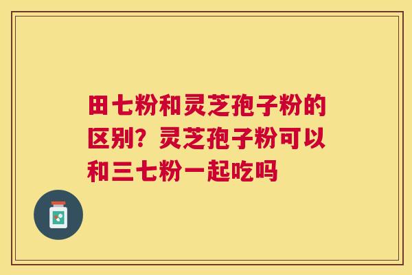 田七粉和灵芝孢子粉的区别？灵芝孢子粉可以和三七粉一起吃吗