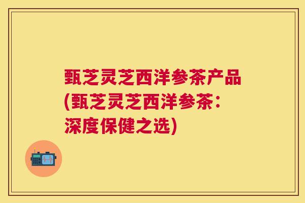 甄芝灵芝西洋参茶产品(甄芝灵芝西洋参茶：深度保健之选)