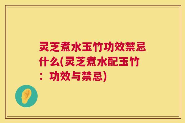 灵芝煮水玉竹功效禁忌什么(灵芝煮水配玉竹:功效与禁忌) 灵芝煮水玉竹功效禁忌什么(灵芝煮水配玉竹:功效与禁忌)