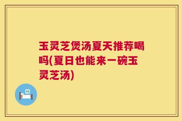玉灵芝煲汤夏天推荐喝吗(夏日也能来一碗玉灵芝汤)