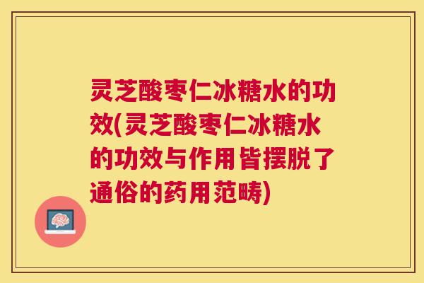 灵芝酸枣仁冰糖水的功效(灵芝酸枣仁冰糖水的功效与作用皆摆脱了通俗的药用范畴)