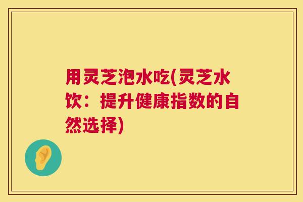 用灵芝泡水吃(灵芝水饮：提升健康指数的自然选择)